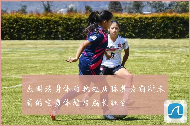 杰明谈身体对抗经历称其为前所未有的宝贵体验与成长机会