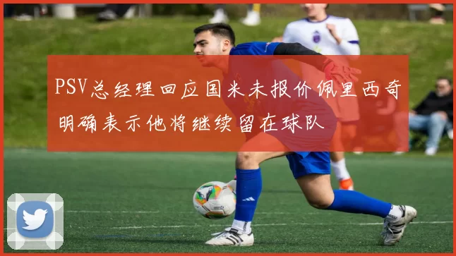 PSV总经理回应国米未报价佩里西奇明确表示他将继续留在球队