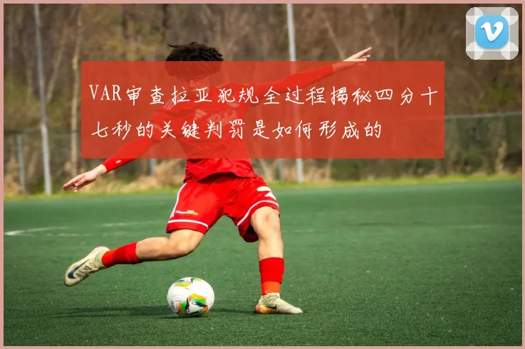 VAR审查拉亚犯规全过程揭秘四分十七秒的关键判罚是如何形成的