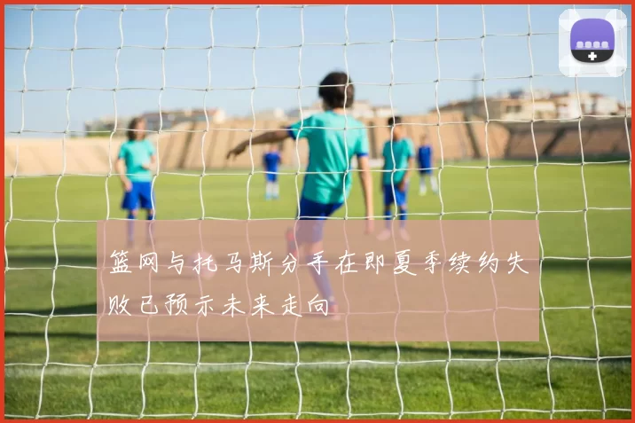 篮网与托马斯分手在即夏季续约失败已预示未来走向