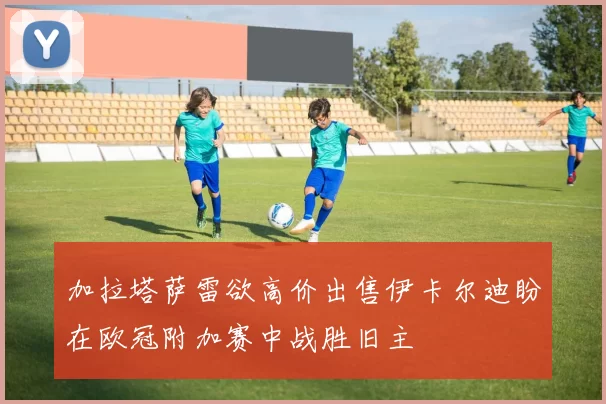 加拉塔萨雷欲高价出售伊卡尔迪盼在欧冠附加赛中战胜旧主