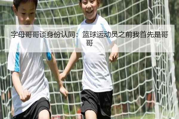 字母哥哥谈身份认同：篮球运动员之前我首先是哥哥